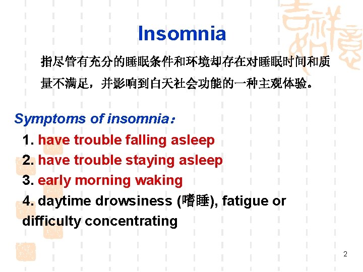 Insomnia 指尽管有充分的睡眠条件和环境却存在对睡眠时间和质 量不满足,并影响到白天社会功能的一种主观体验。 Symptoms of insomnia: 1. have trouble falling asleep 2. have trouble Insomnia 指尽管有充分的睡眠条件和环境却存在对睡眠时间和质 量不满足,并影响到白天社会功能的一种主观体验。 Symptoms of insomnia: 1. have trouble falling asleep 2. have trouble