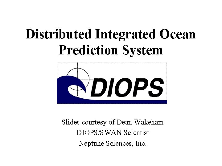 Distributed Integrated Ocean Prediction System Slides courtesy of Dean Wakeham DIOPS/SWAN Scientist Neptune Sciences,