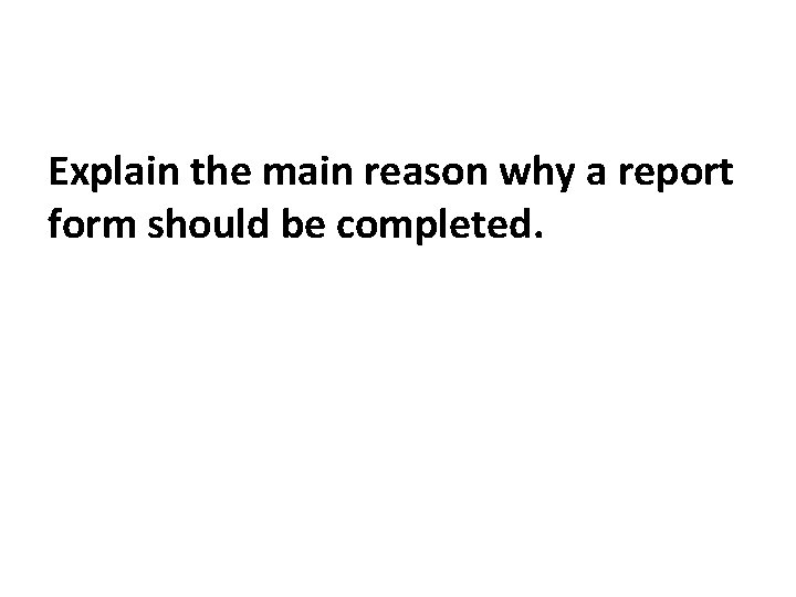 Explain the main reason why a report form should be completed. 