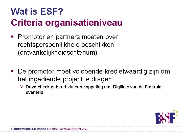 Wat is ESF? Criteria organisatieniveau § Promotor en partners moeten over rechtspersoonlijkheid beschikken (ontvankelijkheidscriterium)