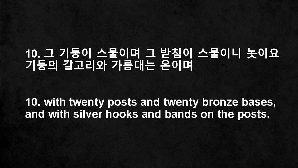 10. 그 기둥이 스물이며 그 받침이 스물이니 놋이요 기둥의 갈고리와 가름대는 은이며 10. with