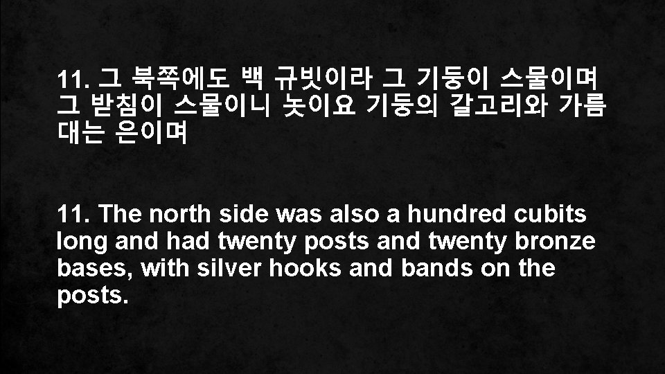 11. 그 북쪽에도 백 규빗이라 그 기둥이 스물이며 그 받침이 스물이니 놋이요 기둥의 갈고리와