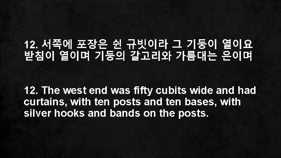 12. 서쪽에 포장은 쉰 규빗이라 그 기둥이 열이요 받침이 열이며 기둥의 갈고리와 가름대는 은이며