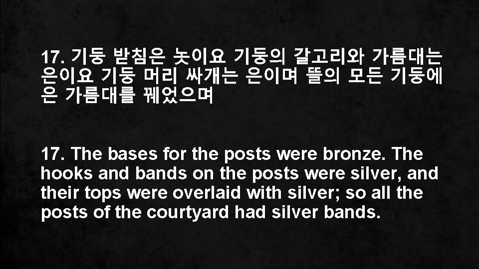 17. 기둥 받침은 놋이요 기둥의 갈고리와 가름대는 은이요 기둥 머리 싸개는 은이며 뜰의 모든