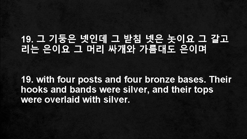 19. 그 기둥은 넷인데 그 받침 넷은 놋이요 그 갈고 리는 은이요 그 머리
