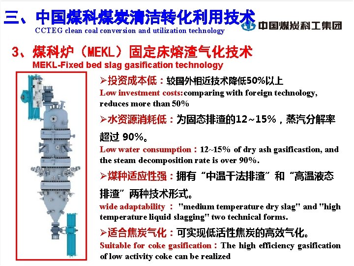 三、 程化技术创新——煤科炉（固定床熔渣气化技术） 三、中国煤科煤炭清洁转化利用技术 CCTEG clean coal conversion and utilization technology 3、煤科炉（MEKL）固定床熔渣气化技术 MEKL-Fixed bed slag