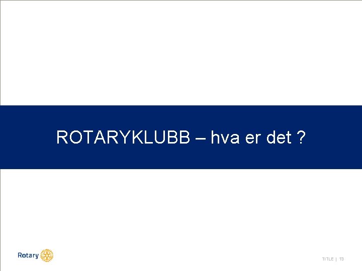 ROTARYKLUBB – hva er det ? TITLE | 13 