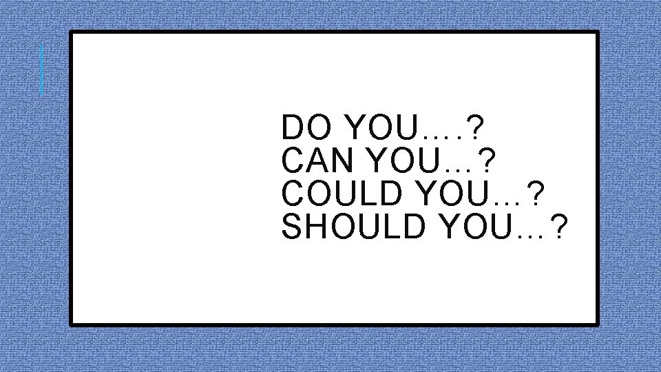 DO YOU…. ? CAN YOU…? COULD YOU…? SHOULD YOU…? 