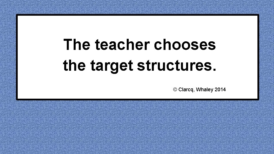 The teacher chooses the target structures. © Clarcq, Whaley 2014 