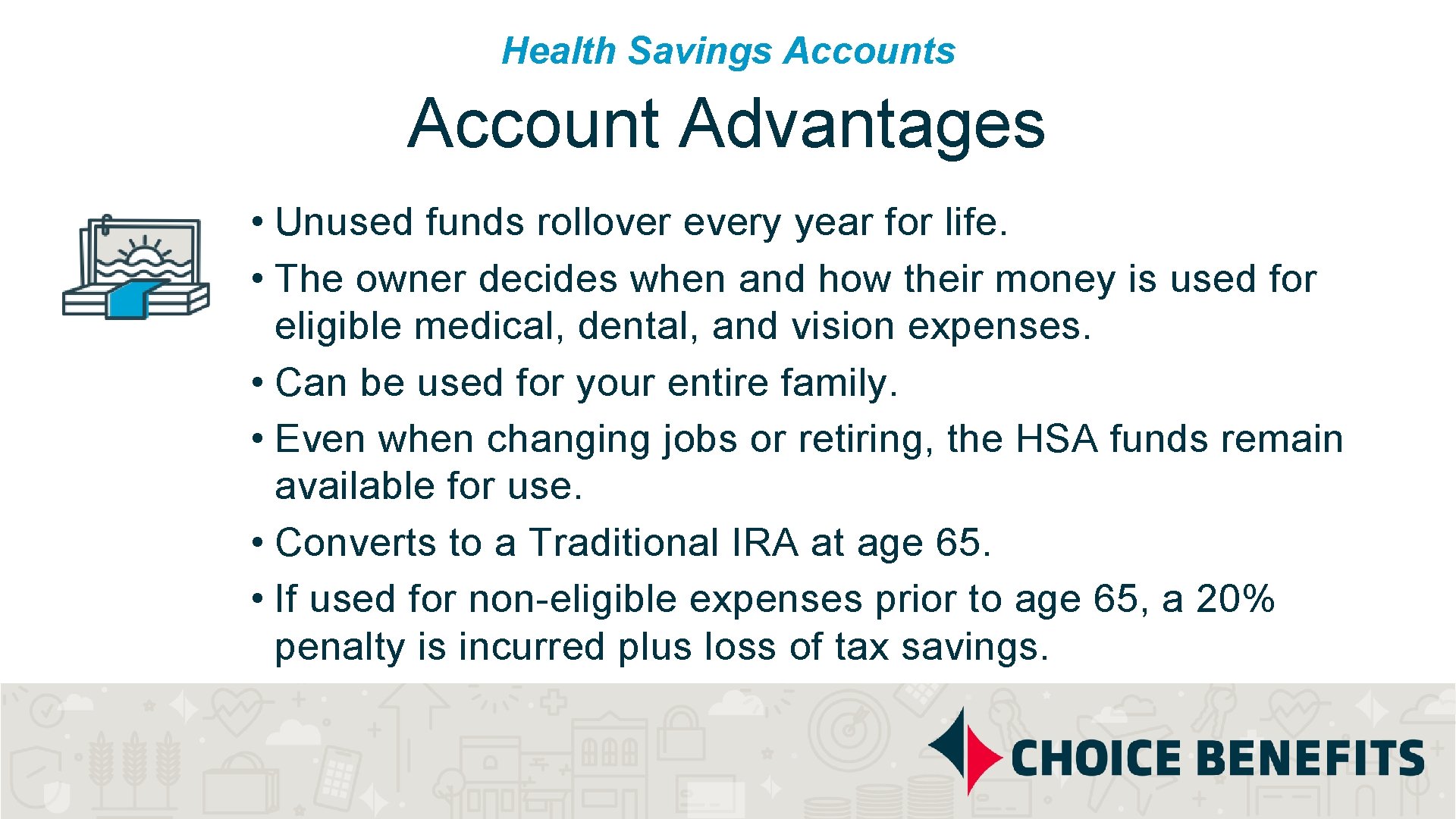 Health Savings Account Advantages • Unused funds rollover every year for life. • The