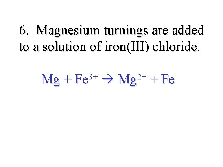 6. Magnesium turnings are added to a solution of iron(III) chloride. Mg + Fe
