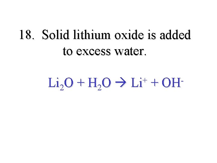 18. Solid lithium oxide is added to excess water. Li 2 O + H