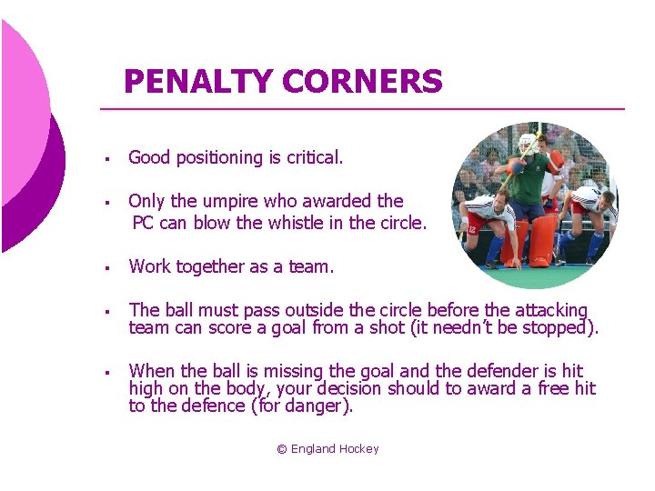 PENALTY CORNERS § Good positioning is critical. § Only the umpire who awarded the