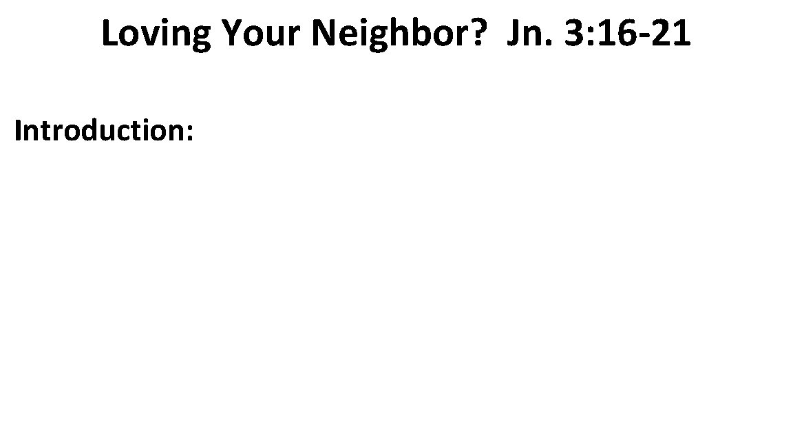Loving Your Neighbor? Jn. 3: 16 -21 Introduction: 
