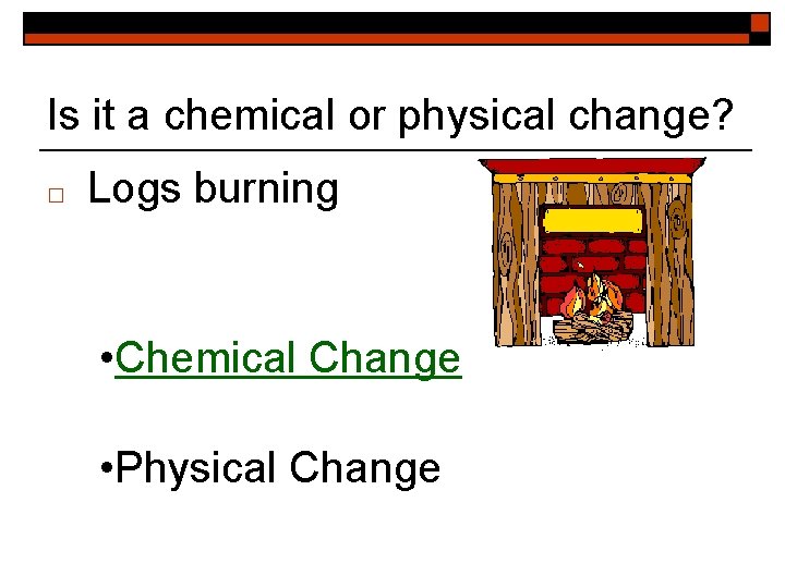 Is it a chemical or physical change? □ Logs burning • Chemical Change •