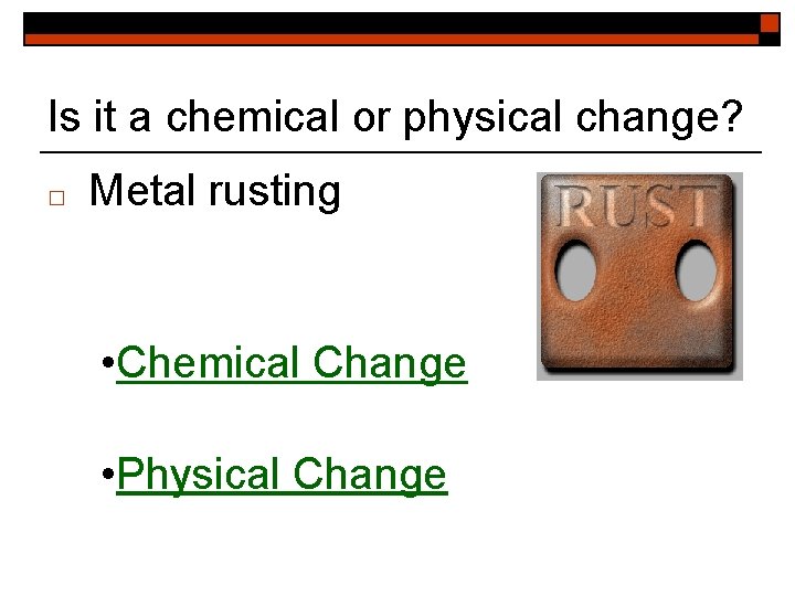 Is it a chemical or physical change? □ Metal rusting • Chemical Change •