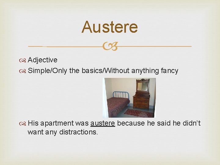 Austere Adjective Simple/Only the basics/Without anything fancy His apartment was austere because he said