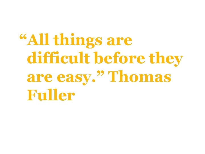 “All things are difficult before they are easy. ” Thomas Fuller 
