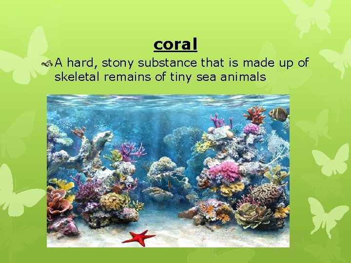 coral A hard, stony substance that is made up of skeletal remains of tiny