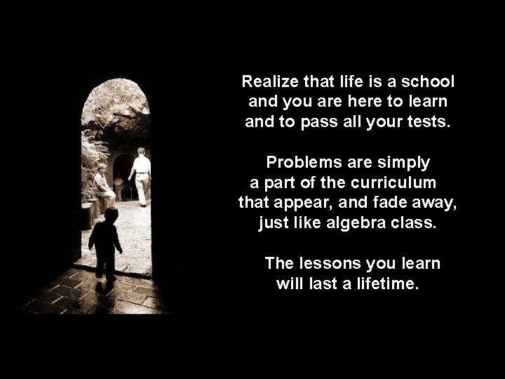 Realize that life is a school and you are here to learn and to
