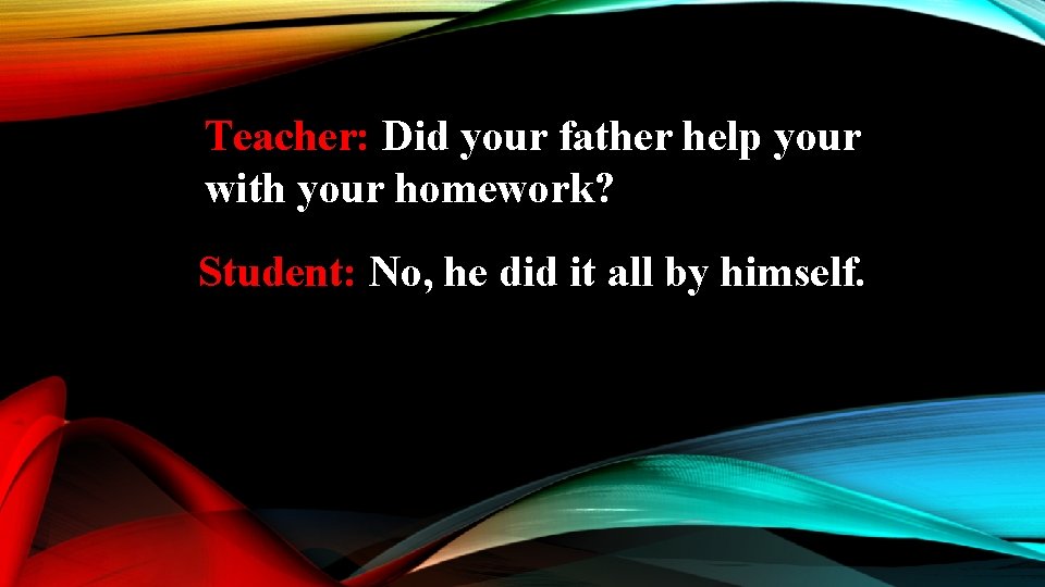 Teacher: Did your father help your with your homework? Student: No, he did it