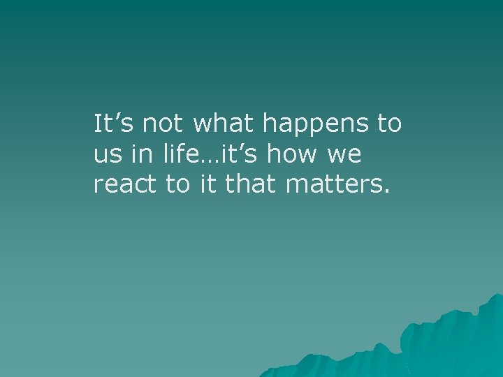 It’s not what happens to us in life…it’s how we react to it that