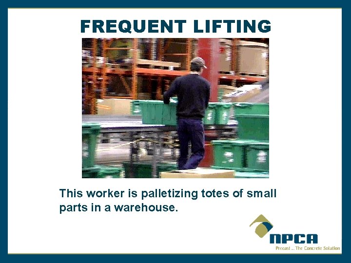 FREQUENT LIFTING This worker is palletizing totes of small parts in a warehouse. 