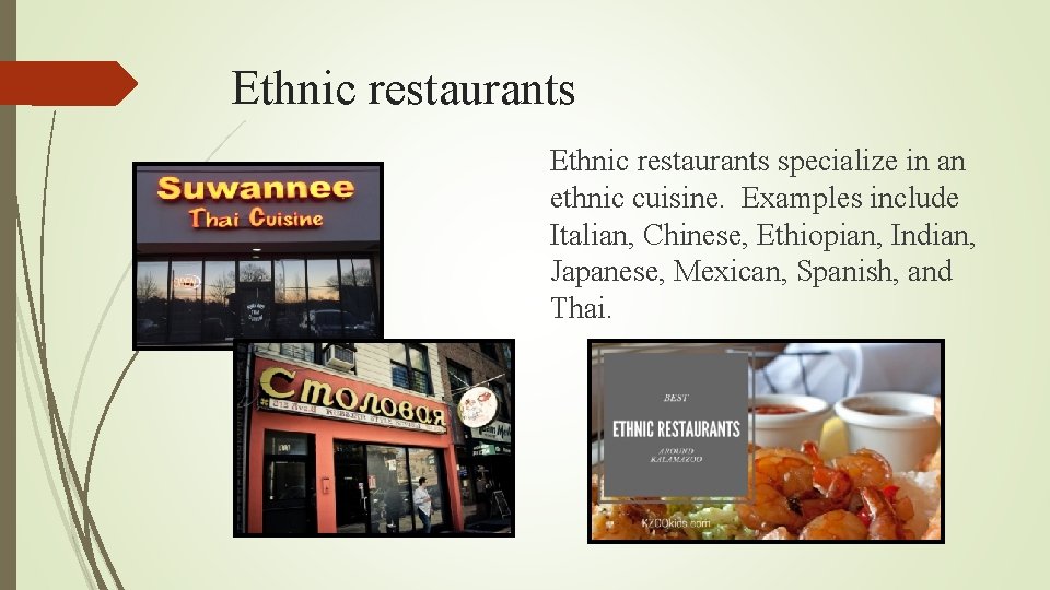 Ethnic restaurants specialize in an ethnic cuisine. Examples include Italian, Chinese, Ethiopian, Indian, Japanese,
