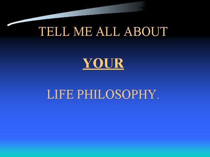 TELL ME ALL ABOUT YOUR LIFE PHILOSOPHY. 