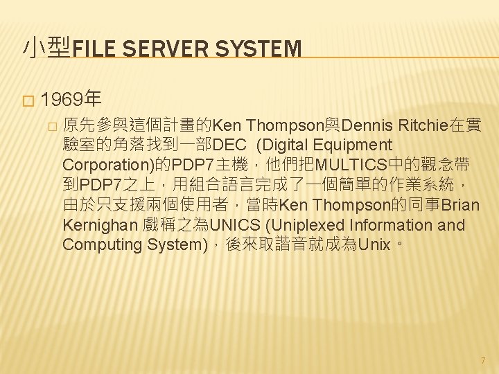 小型FILE SERVER SYSTEM � 1969年 � 原先參與這個計畫的Ken Thompson與Dennis Ritchie在實 驗室的角落找到一部DEC (Digital Equipment Corporation)的PDP 7主機，他們把MULTICS中的觀念帶