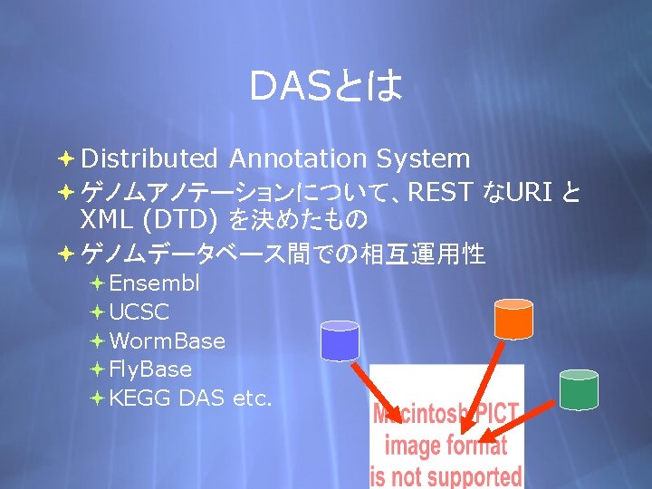 DASとは Distributed Annotation System ゲノムアノテーションについて、REST なURI と XML (DTD) を決めたもの ゲノムデータベース間での相互運用性 Ensembl UCSC Worm.