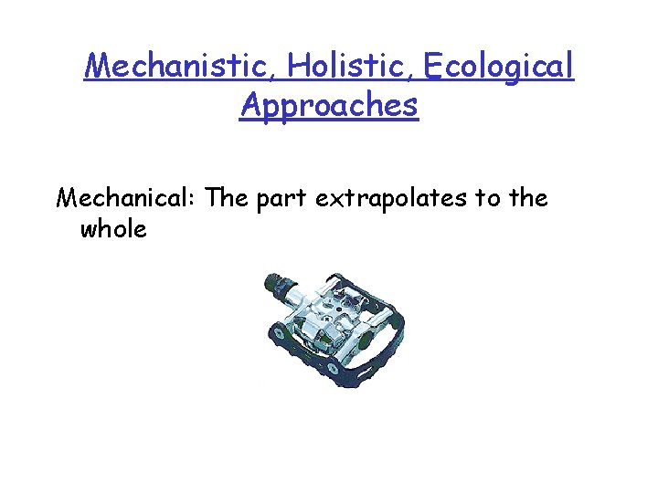 Mechanistic, Holistic, Ecological Approaches Mechanical: The part extrapolates to the whole 
