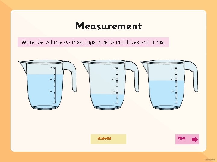 Measurement Write the volume on these jugs in both millilitres and litres. Answers Next