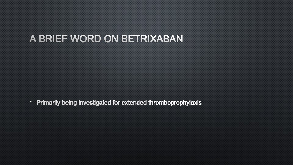 A BRIEF WORD ON BETRIXABAN • PRIMARILY BEING INVESTIGATED FOR EXTENDED THROMBOPROPHYLAXIS 