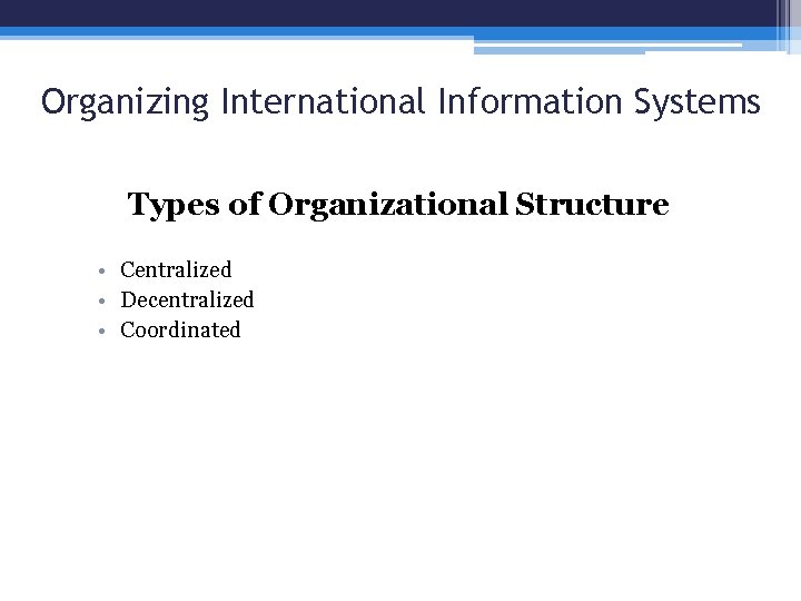 Organizing International Information Systems Types of Organizational Structure • Centralized • Decentralized • Coordinated