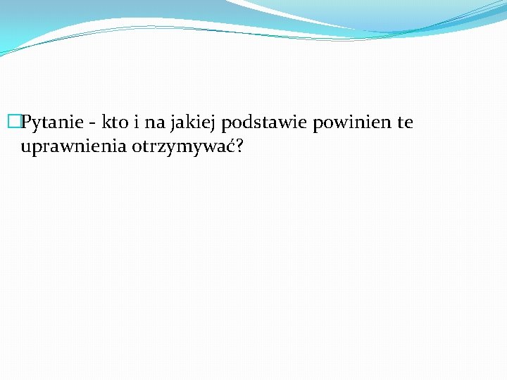 �Pytanie - kto i na jakiej podstawie powinien te uprawnienia otrzymywać? 