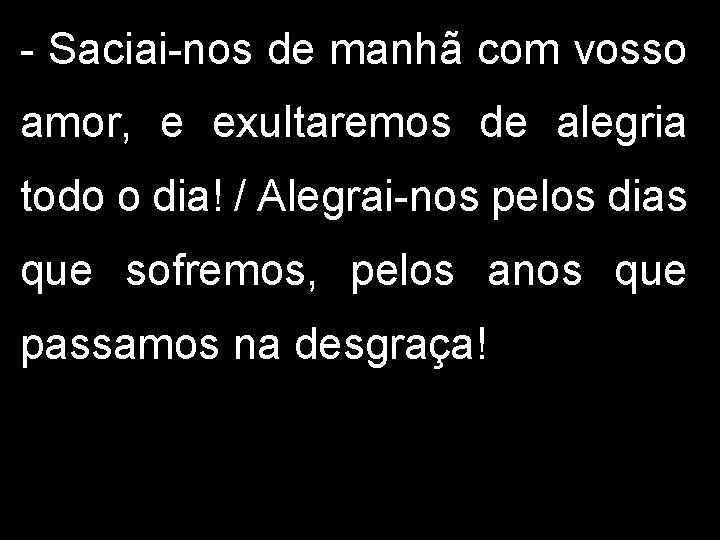 - Saciai-nos de manhã com vosso amor, e exultaremos de alegria todo o dia!