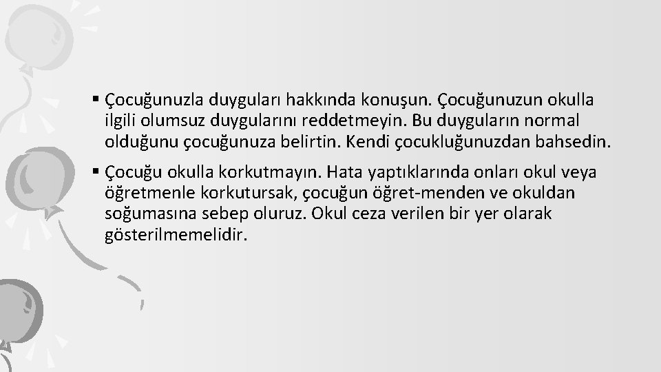 § Çocuğunuzla duyguları hakkında konuşun. Çocuğunuzun okulla ilgili olumsuz duygularını reddetmeyin. Bu duyguların normal