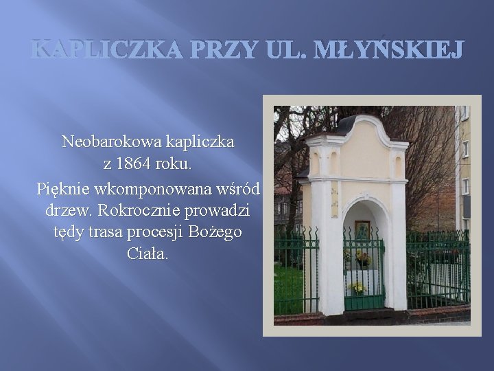 KAPLICZKA PRZY UL. MŁYŃSKIEJ Neobarokowa kapliczka z 1864 roku. Pięknie wkomponowana wśród drzew. Rokrocznie