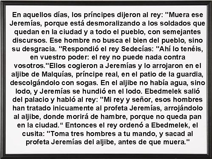 En aquellos días, los príncipes dijeron al rey: "Muera ese Jeremías, porque está desmoralizando