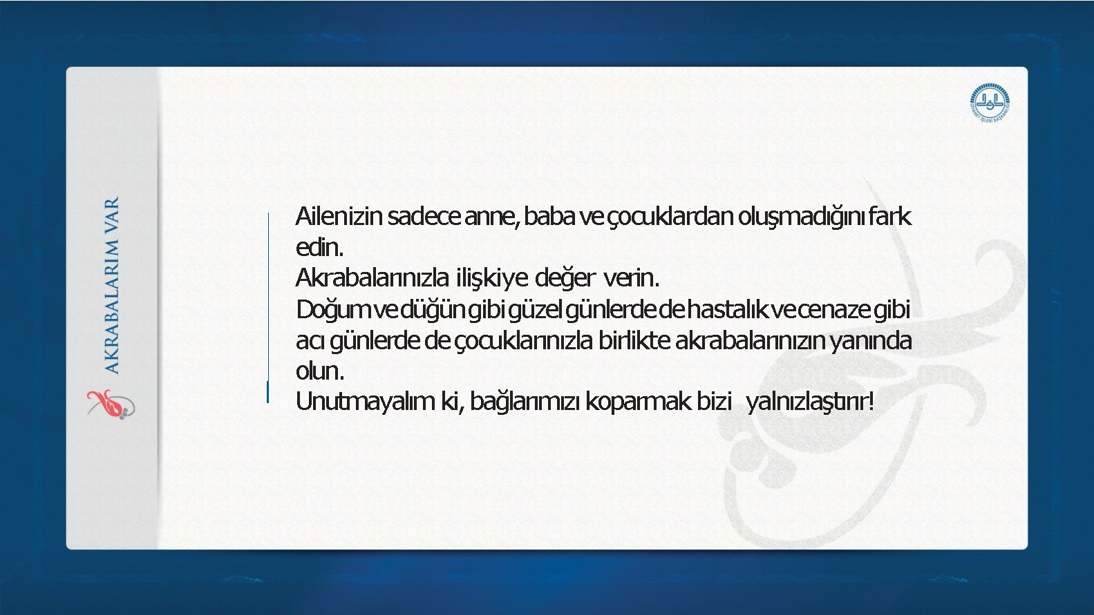 Ailenizin sadece anne, baba veçocuklardan oluşmadığını fark edin. Akrabalarınızla ilişkiye değer verin. Doğumvedüğüngibigüzelgünlerdedehastalıkvecenazegibi acı Ailenizin sadece anne, baba veçocuklardan oluşmadığını fark edin. Akrabalarınızla ilişkiye değer verin. Doğumvedüğüngibigüzelgünlerdedehastalıkvecenazegibi acı