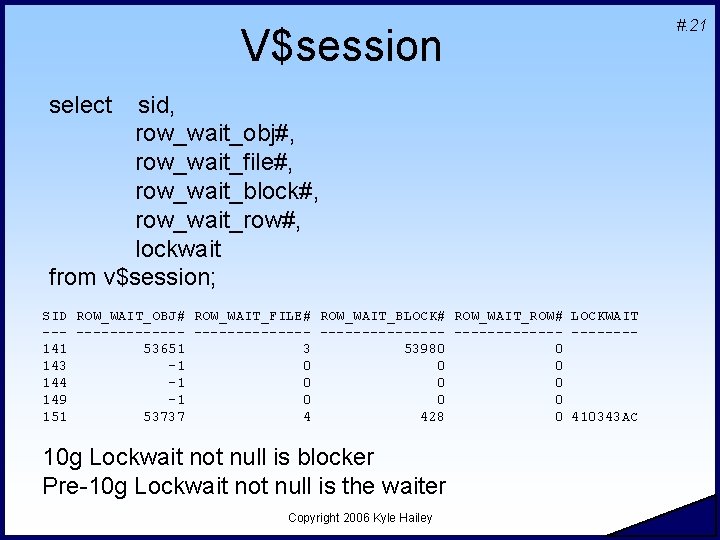 V$session select sid, row_wait_obj#, row_wait_file#, row_wait_block#, row_wait_row#, lockwait from v$session; SID ROW_WAIT_OBJ# ROW_WAIT_FILE# ROW_WAIT_BLOCK#