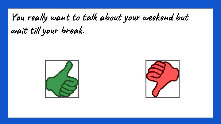 You really want to talk about your weekend but wait till your break. 