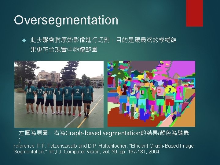 Oversegmentation 此步驟會對原始影像進行切割，目的是讓最終的模糊結 果更符合現實中物體範圍 左圖為原圖，右為Graph-based segmentation的結果(顏色為隨機 ) reference: P. F. Felzenszwalb and D. P. Huttenlocher,