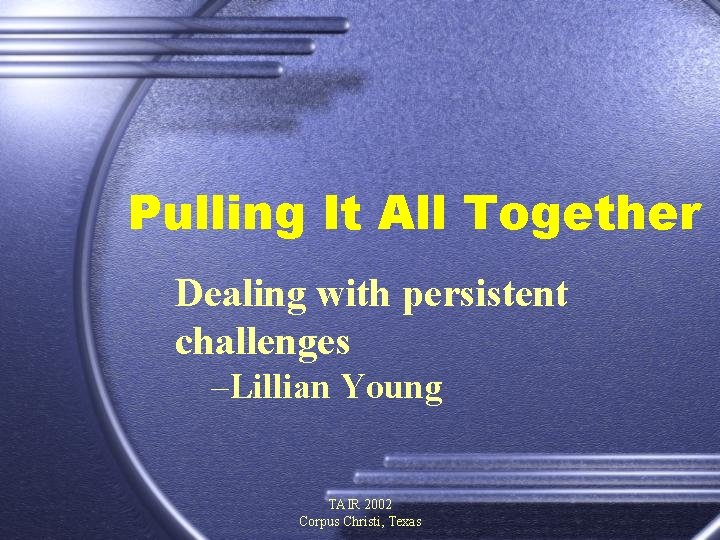 Pulling It All Together Dealing with persistent challenges –Lillian Young TAIR 2002 Corpus Christi,
