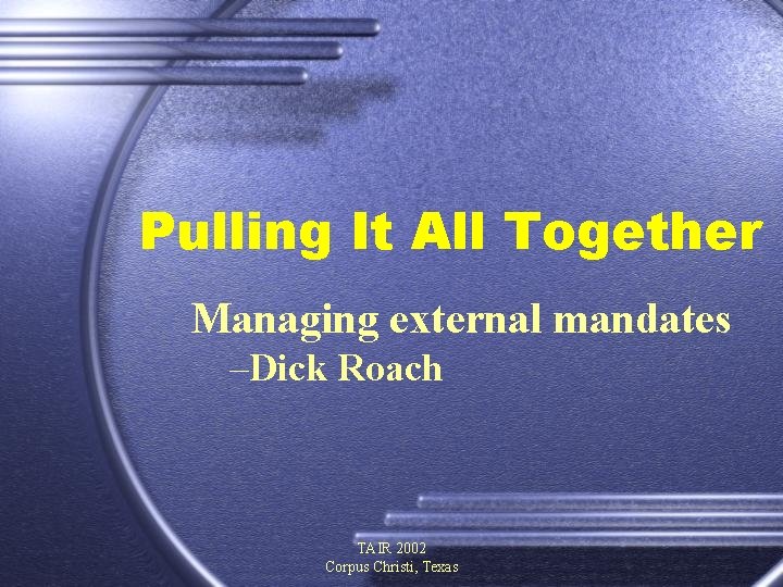 Pulling It All Together Managing external mandates –Dick Roach TAIR 2002 Corpus Christi, Texas