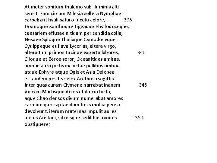 At mater sonitum thalamo sub fluminis alti sensit. Eam circum Milesia vellera Nymphae carpebant