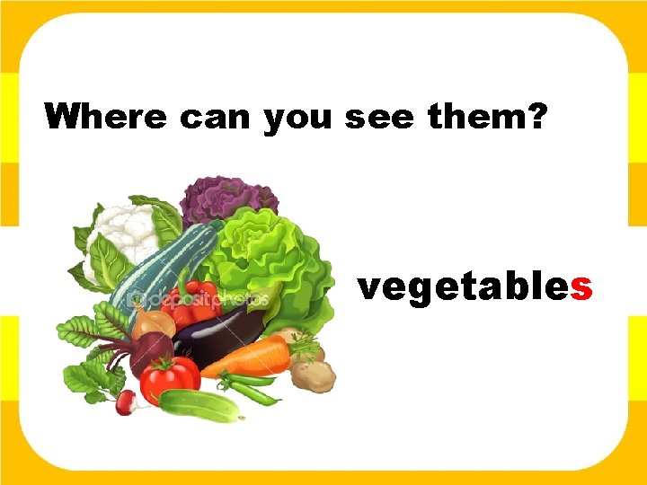 Where can you see them? vegetables 