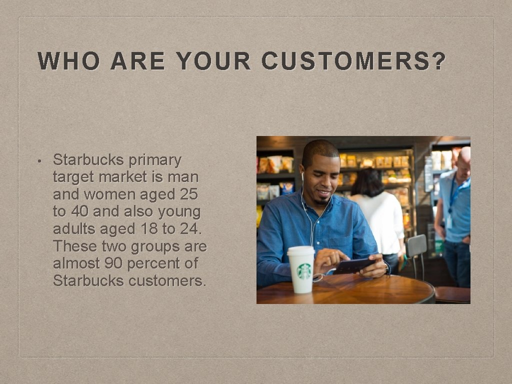 WHO ARE YOUR CUSTOMERS? • Starbucks primary target market is man and women aged