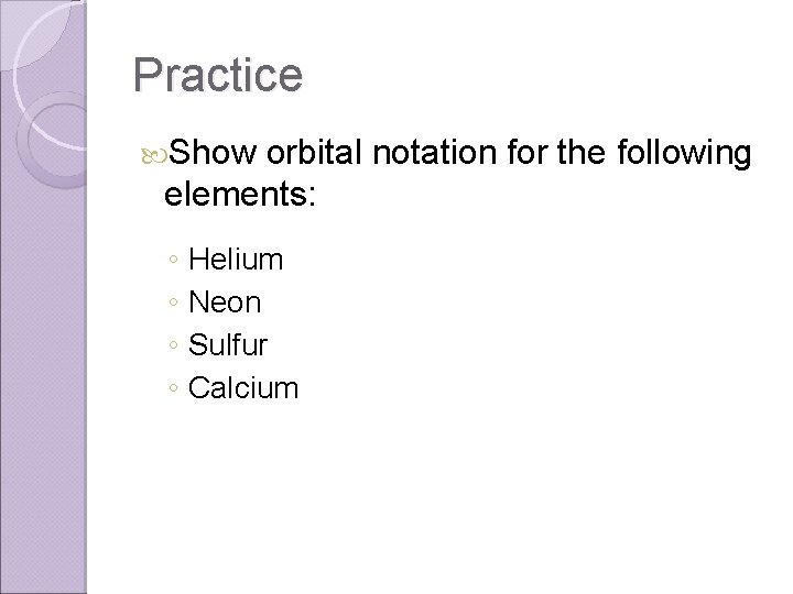 Practice Show orbital notation for the following elements: ◦ ◦ Helium Neon Sulfur Calcium